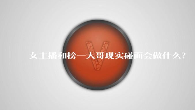 女主播和榜一大哥现实碰面会做什么？